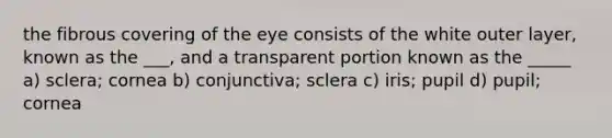 the fibrous covering of the eye consists of the white outer layer, known as the ___, and a transparent portion known as the _____ a) sclera; cornea b) conjunctiva; sclera c) iris; pupil d) pupil; cornea