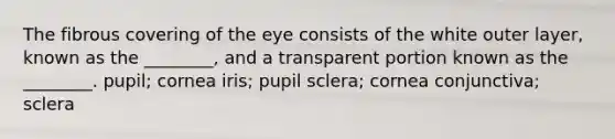 The fibrous covering of the eye consists of the white outer layer, known as the ________, and a transparent portion known as the ________. pupil; cornea iris; pupil sclera; cornea conjunctiva; sclera