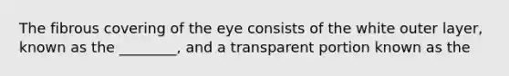 The fibrous covering of the eye consists of the white outer layer, known as the ________, and a transparent portion known as the