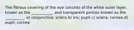 The fibrous covering of the eye consists of the white outer layer, known as the ___________, and transparent portion known as the __________. a) conjunctiva; sclera b) iris; pupil c) sclera; cornea d) pupil; cornea