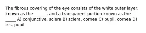 The fibrous covering of the eye consists of the white outer layer, known as the ______, and a transparent portion known as the _____ A) conjunctive, sclera B) sclera, cornea C) pupil, cornea D) iris, pupil