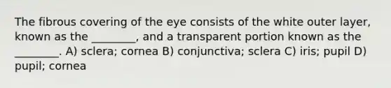 The fibrous covering of the eye consists of the white outer layer, known as the ________, and a transparent portion known as the ________. A) sclera; cornea B) conjunctiva; sclera C) iris; pupil D) pupil; cornea