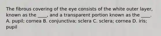 The fibrous covering of the eye consists of the white outer layer, known as the ____, and a transparent portion known as the ____. A. pupil; cornea B. conjunctiva; sclera C. sclera; cornea D. iris; pupil