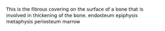 This is the fibrous covering on the surface of a bone that is involved in thickening of the bone. endosteum epiphysis metaphysis periosteum marrow