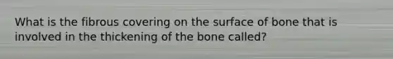 What is the fibrous covering on the surface of bone that is involved in the thickening of the bone called?