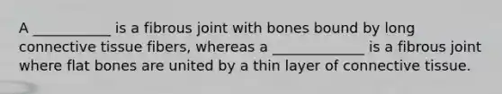 A ___________ is a fibrous joint with bones bound by long connective tissue fibers, whereas a _____________ is a fibrous joint where flat bones are united by a thin layer of connective tissue.