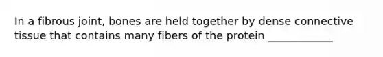In a fibrous joint, bones are held together by dense connective tissue that contains many fibers of the protein ____________
