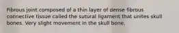 Fibrous joint composed of a thin layer of dense fibrous connective tissue called the sutural ligament that unites skull bones. Very slight movement in the skull bone.