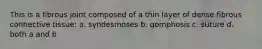 This is a fibrous joint composed of a thin layer of dense fibrous connective tissue: a. syndesmoses b. gomphosis c. suture d. both a and b