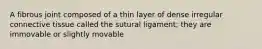 A fibrous joint composed of a thin layer of dense irregular connective tissue called the sutural ligament; they are immovable or slightly movable