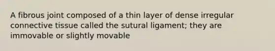 A fibrous joint composed of a thin layer of dense irregular connective tissue called the sutural ligament; they are immovable or slightly movable