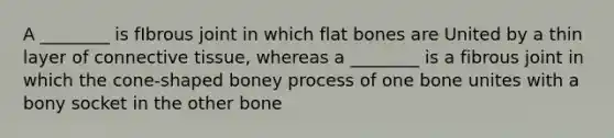 A ________ is fIbrous joint in which flat bones are United by a thin layer of connective tissue, whereas a ________ is a fibrous joint in which the cone-shaped boney process of one bone unites with a bony socket in the other bone