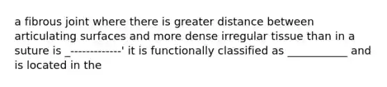 a fibrous joint where there is greater distance between articulating surfaces and more dense irregular tissue than in a suture is _-------------' it is functionally classified as ___________ and is located in the