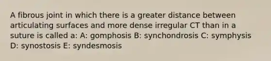 A fibrous joint in which there is a greater distance between articulating surfaces and more dense irregular CT than in a suture is called a: A: gomphosis B: synchondrosis C: symphysis D: synostosis E: syndesmosis