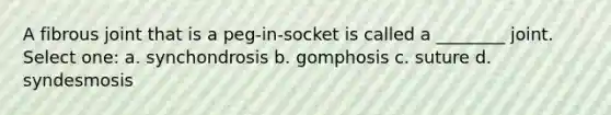 A fibrous joint that is a peg-in-socket is called a ________ joint. Select one: a. synchondrosis b. gomphosis c. suture d. syndesmosis