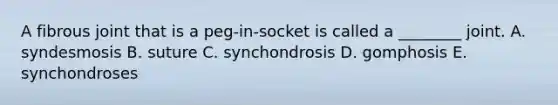 A fibrous joint that is a peg-in-socket is called a ________ joint. A. syndesmosis B. suture C. synchondrosis D. gomphosis E. synchondroses