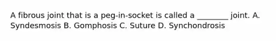 A fibrous joint that is a peg-in-socket is called a ________ joint. A. Syndesmosis B. Gomphosis C. Suture D. Synchondrosis