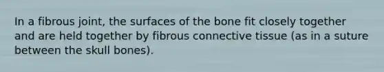 In a fibrous joint, the surfaces of the bone fit closely together and are held together by fibrous connective tissue (as in a suture between the skull bones).