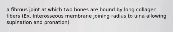 a fibrous joint at which two bones are bound by long collagen fibers (Ex. Interosseous membrane joining radius to ulna allowing supination and pronation)