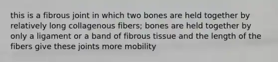 this is a fibrous joint in which two bones are held together by relatively long collagenous fibers; bones are held together by only a ligament or a band of fibrous tissue and the length of the fibers give these joints more mobility