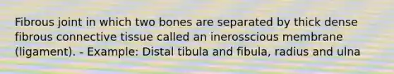 Fibrous joint in which two bones are separated by thick dense fibrous connective tissue called an inerosscious membrane (ligament). - Example: Distal tibula and fibula, radius and ulna