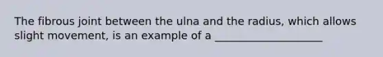 The fibrous joint between the ulna and the radius, which allows slight movement, is an example of a ____________________