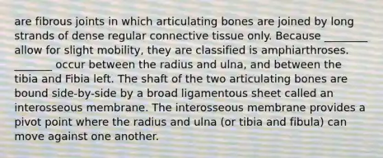 are fibrous joints in which articulating bones are joined by long strands of dense regular connective tissue only. Because ________ allow for slight mobility, they are classified is amphiarthroses. _______ occur between the radius and ulna, and between the tibia and Fibia left. The shaft of the two articulating bones are bound side-by-side by a broad ligamentous sheet called an interosseous membrane. The interosseous membrane provides a pivot point where the radius and ulna (or tibia and fibula) can move against one another.