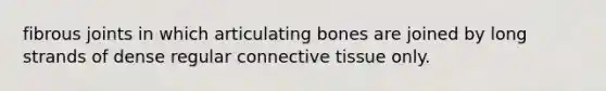 fibrous joints in which articulating bones are joined by long strands of dense regular connective tissue only.