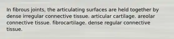 In fibrous joints, the articulating surfaces are held together by dense irregular connective tissue. articular cartilage. areolar connective tissue. fibrocartilage. dense regular connective tissue.