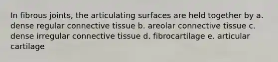 In fibrous joints, the articulating surfaces are held together by a. dense regular connective tissue b. areolar connective tissue c. dense irregular connective tissue d. fibrocartilage e. articular cartilage