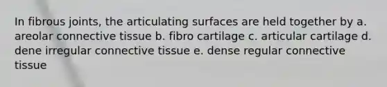 In fibrous joints, the articulating surfaces are held together by a. areolar connective tissue b. fibro cartilage c. articular cartilage d. dene irregular connective tissue e. dense regular connective tissue