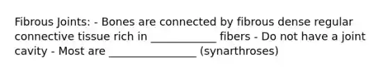 Fibrous Joints: - Bones are connected by fibrous dense regular connective tissue rich in ____________ fibers - Do not have a joint cavity - Most are ________________ (synarthroses)