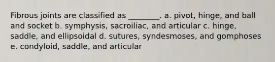 Fibrous joints are classified as ________. a. pivot, hinge, and ball and socket b. symphysis, sacroiliac, and articular c. hinge, saddle, and ellipsoidal d. sutures, syndesmoses, and gomphoses e. condyloid, saddle, and articular