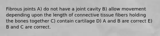 Fibrous joints A) do not have a joint cavity B) allow movement depending upon the length of connective tissue fibers holding the bones together C) contain cartilage D) A and B are correct E) B and C are correct.