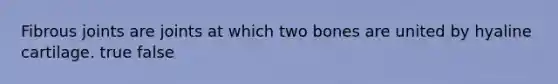 Fibrous joints are joints at which two bones are united by hyaline cartilage. true false