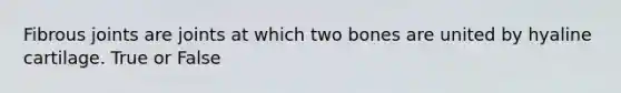 Fibrous joints are joints at which two bones are united by hyaline cartilage. True or False