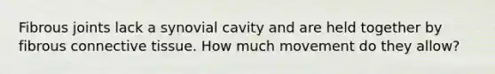 Fibrous joints lack a synovial cavity and are held together by fibrous connective tissue. How much movement do they allow?