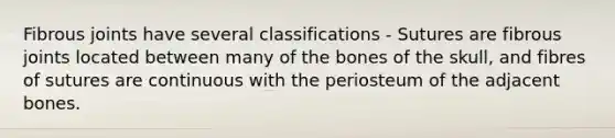 Fibrous joints have several classifications - Sutures are fibrous joints located between many of the bones of the skull, and fibres of sutures are continuous with the periosteum of the adjacent bones.