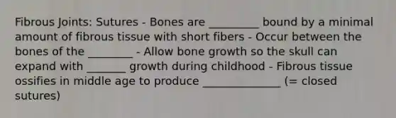 Fibrous Joints: Sutures - Bones are _________ bound by a minimal amount of fibrous tissue with short fibers - Occur between the bones of the ________ - Allow bone growth so the skull can expand with _______ growth during childhood - Fibrous tissue ossifies in middle age to produce ______________ (= closed sutures)