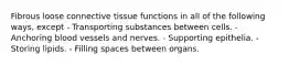 Fibrous loose connective tissue functions in all of the following ways, except - Transporting substances between cells. - Anchoring blood vessels and nerves. - Supporting epithelia. - Storing lipids. - Filling spaces between organs.