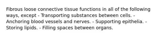 Fibrous loose connective tissue functions in all of the following ways, except - Transporting substances between cells. - Anchoring blood vessels and nerves. - Supporting epithelia. - Storing lipids. - Filling spaces between organs.