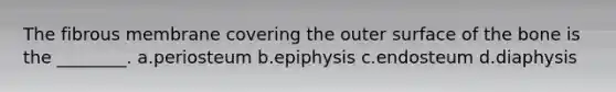 The fibrous membrane covering the outer surface of the bone is the ________. a.periosteum b.epiphysis c.endosteum d.diaphysis