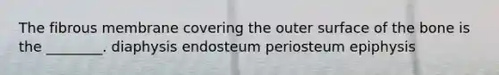 The fibrous membrane covering the outer surface of the bone is the ________. diaphysis endosteum periosteum epiphysis