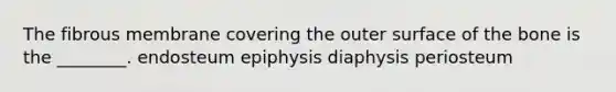 The fibrous membrane covering the outer surface of the bone is the ________. endosteum epiphysis diaphysis periosteum