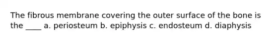 The fibrous membrane covering the outer surface of the bone is the ____ a. periosteum b. epiphysis c. endosteum d. diaphysis