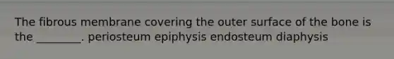 The fibrous membrane covering the outer surface of the bone is the ________. periosteum epiphysis endosteum diaphysis