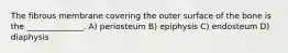 The fibrous membrane covering the outer surface of the bone is the ______________. A) periosteum B) epiphysis C) endosteum D) diaphysis