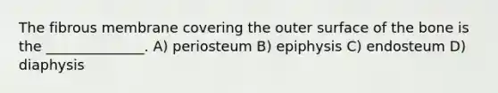 The fibrous membrane covering the outer surface of the bone is the ______________. A) periosteum B) epiphysis C) endosteum D) diaphysis