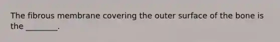 The fibrous membrane covering the outer surface of the bone is the ________.