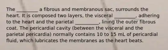 The _________ a fibrous and membranous sac, surrounds the heart. It is composed two layers, the visceral _________, adhering to the heart and the parietal __________, lining the outer fibrous coat. The pericardial cavity (between the visceral and the parietal pericardia) normally contains 10 to 15 mL of pericardial fluid, which lubricates the membranes as the heart beats.